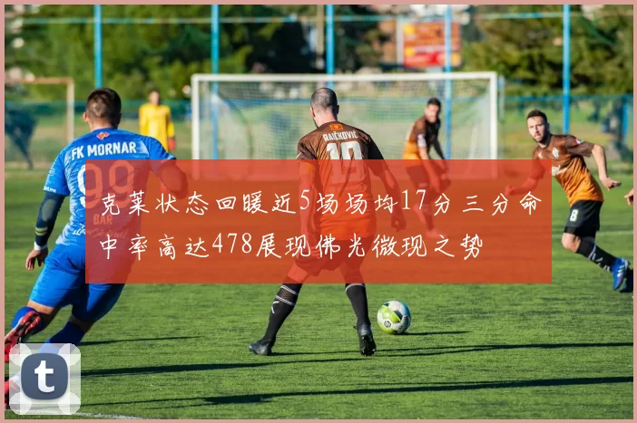 克莱状态回暖近5场场均17分三分命中率高达478展现佛光微现之势