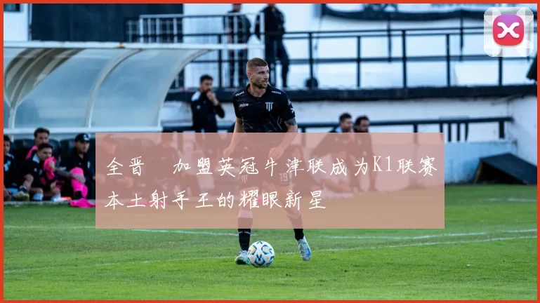 全晋旴加盟英冠牛津联成为K1联赛本土射手王的耀眼新星
