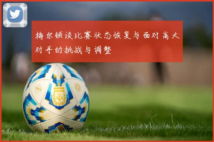梅尔顿谈比赛状态恢复与面对高大对手的挑战与调整