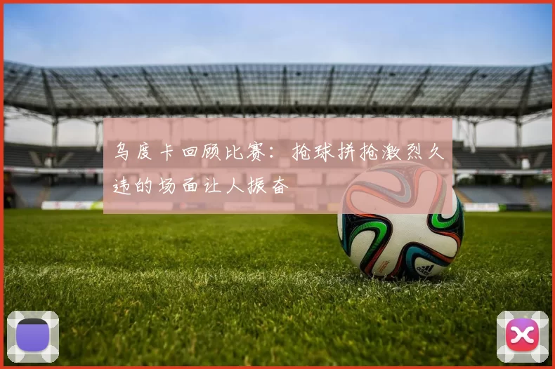 乌度卡回顾比赛：抢球拼抢激烈久违的场面让人振奋