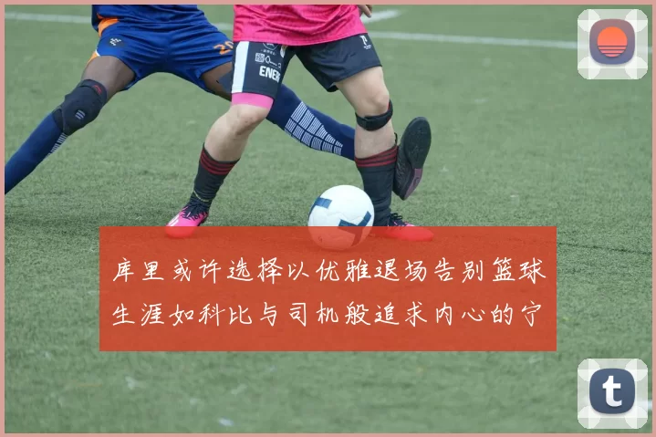 库里或许选择以优雅退场告别篮球生涯如科比与司机般追求内心的宁静