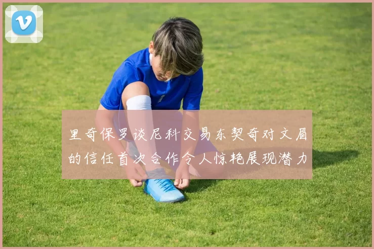里奇保罗谈尼科交易东契奇对文眉的信任首次合作令人惊艳展现潜力