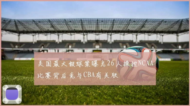 美国最大假球案曝光26人操控NCAA比赛背后竟与CBA有关联